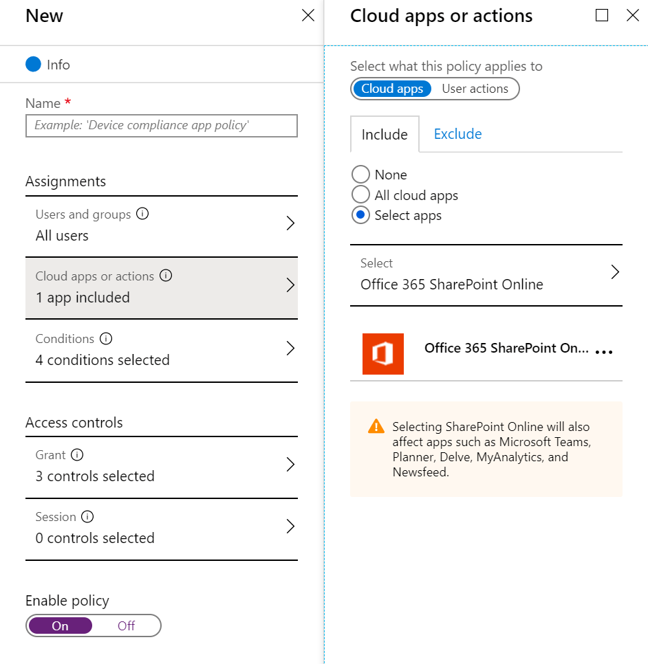 New 
e Info 
Name 
Assignments 
Users and groups C) 
All users 
Cloud apps or actions O 
1 app included 
Conditions 
4 conditions selected 
Access controls 
Grant O 
3 controls selected 
Session i 
O controls selected 
Enable policy 
X 
Cloud apps or actions 
Select what this policy applies to 
x 
Cloud apps 
Include 
O None 
Exclude 
> 
O All cloud apps 
@ Select apps 
Select 
Office 365 SharePoint Online 
Office 365 SharePoint On... . 
Selecting SharePoint Online will also 
affect apps such as Microsoft Teams, 
Planner, Delve, MyAnalytics, and 
Newsfeed _ 